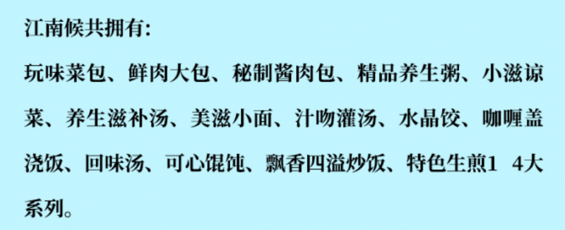 江南侯包子鋪加盟產(chǎn)品有玩味菜包、鮮肉大包、秘制醬肉包、精品養(yǎng)生包、小滋涼菜、養(yǎng)生滋補(bǔ)湯、美滋小面、汁吻灌湯、水晶餃、咖喱蓋澆飯、回味湯、可心餛飩、飄香四溢炒飯、特色生煎14大系列